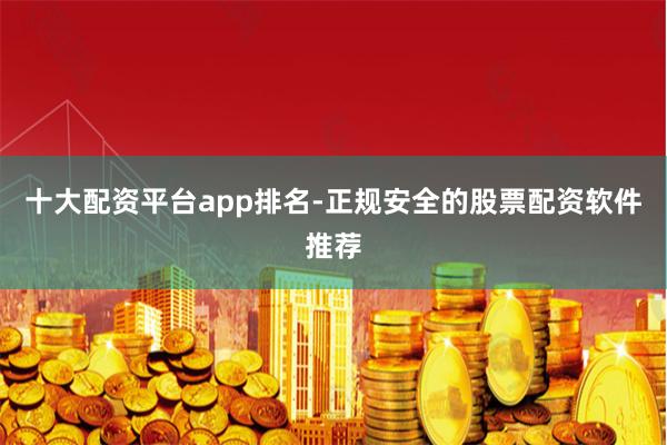 十大配资平台app排名-正规安全的股票配资软件推荐